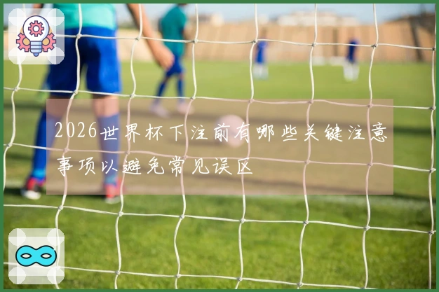 2026世界杯下注前有哪些关键注意事项以避免常见误区